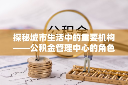和布克赛尔探秘城市生活中的重要机构——公积金管理中心的角色与意义